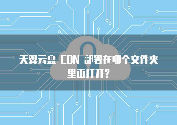 天翼云盘 CDN 部署在哪个文件夹里面打开？