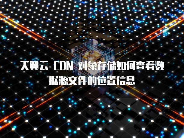 天翼云 CDN 对象存储如何查看数据源文件的位置信息