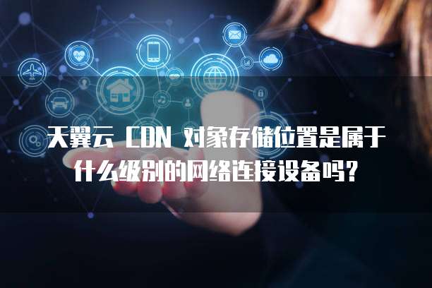 天翼云 CDN 对象存储位置是属于什么级别的网络连接设备吗?