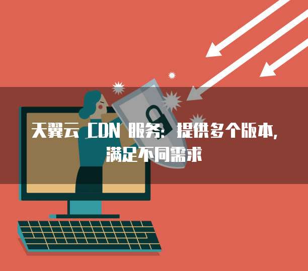 天翼云 CDN 服务:提供多个版本,满足不同需求