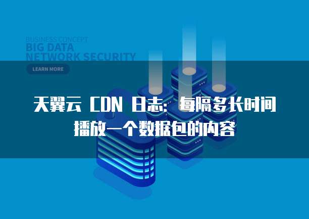 天翼云 CDN 日志:每隔多长时间播放一个数据包的内容