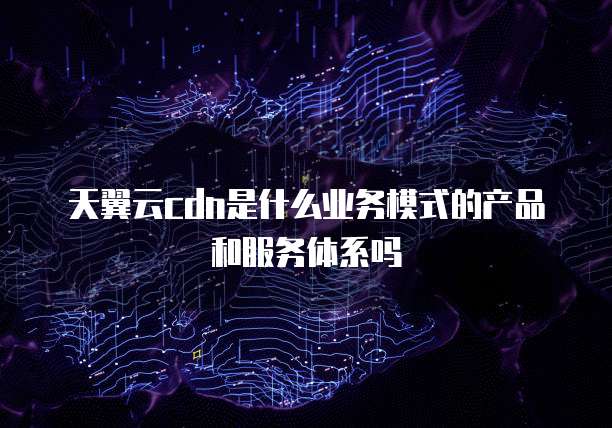 天翼云cdn是什么业务模式的产品和服务体系吗