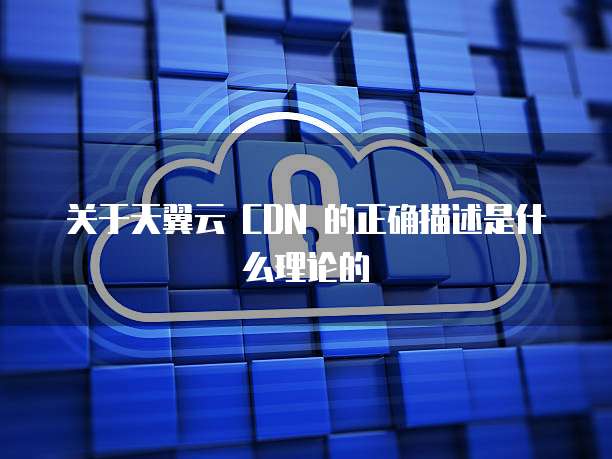 关于天翼云 CDN 的正确描述是什么理论的