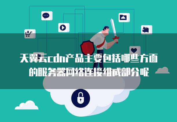 天翼云cdn产品主要包括哪些方面的服务器网络连接组成部分呢