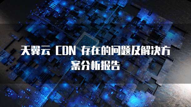 天翼云 CDN 存在的问题及解决方案分析报告