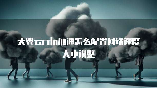 天翼云cdn加速怎么配置网络速度大小调整