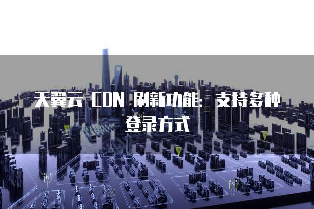 天翼云 CDN 刷新功能：支持多种登录方式