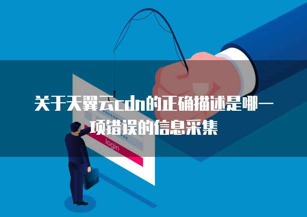 关于天翼云cdn的正确描述是哪一项错误的信息采集