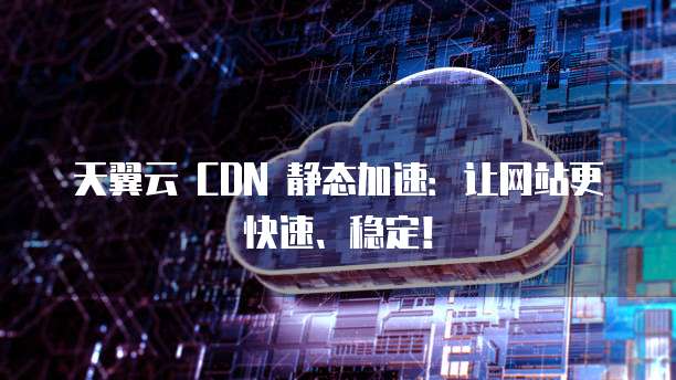 天翼云 CDN 静态加速:让网站更快速、稳定!