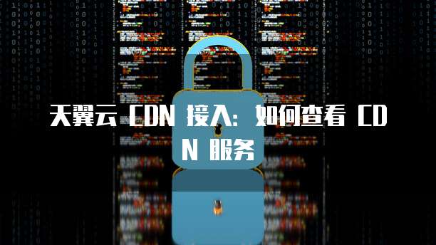 天翼云 CDN 接入:如何查看 CDN 服务