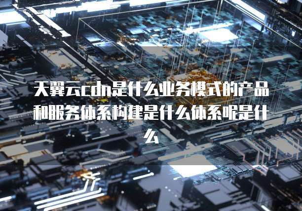 天翼云cdn是什么业务模式的产品和服务体系构建是什么体系呢是什么