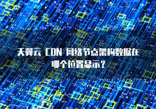 天翼云 CDN 网络节点架构数据在哪个位置显示?
