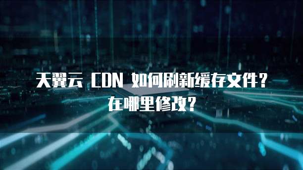 天翼云 CDN 如何刷新缓存文件?在哪里修改?