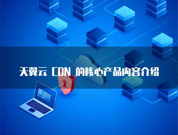 天翼云 CDN 的核心产品内容介绍