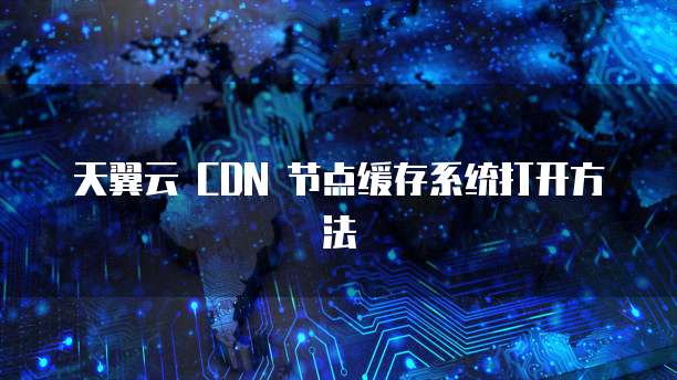 天翼云 CDN 节点缓存系统打开方法