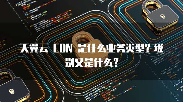 天翼云 CDN 是什么业务类型?级别又是什么?