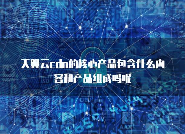 天翼云cdn的核心产品包含什么内容和产品组成吗呢