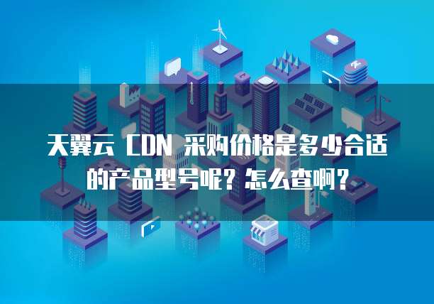 天翼云 CDN 采购价格是多少合适的产品型号呢?怎么查啊?