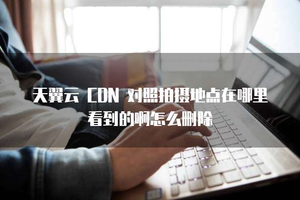 天翼云 CDN 对照拍摄地点在哪里看到的啊怎么删除