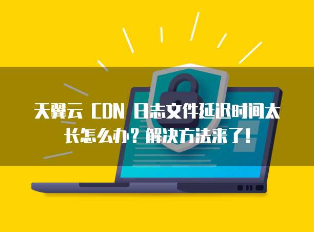 天翼云 CDN 日志文件延迟时间太长怎么办?解决方法来了!