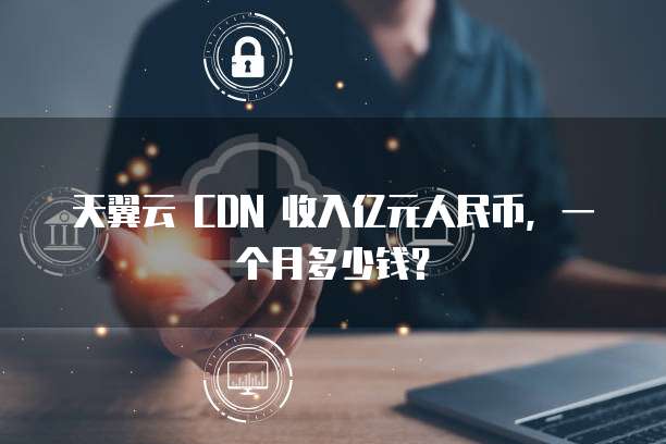天翼云 CDN 收入亿元人民币，一个月多少钱？