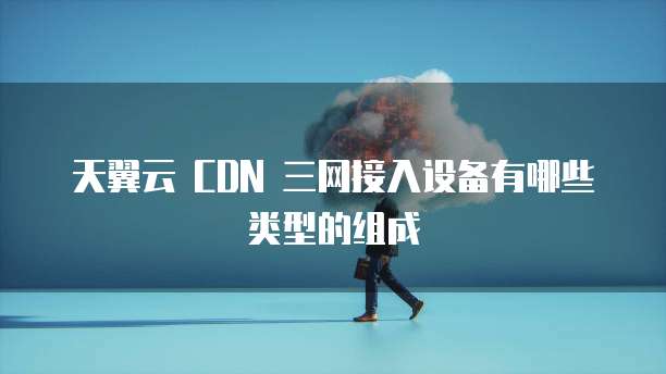 天翼云 CDN 三网接入设备有哪些类型的组成