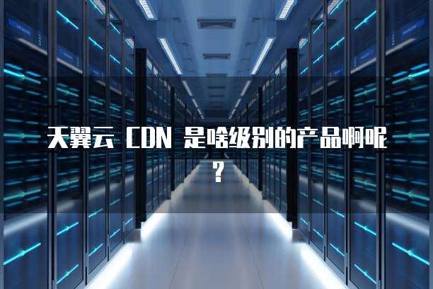天翼云 CDN 是啥级别的产品啊呢?