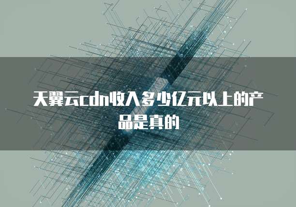 天翼云cdn收入多少亿元以上的产品是真的