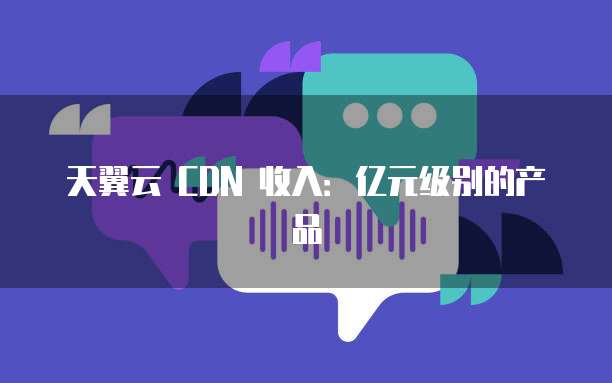 天翼云 CDN 收入:亿元级别的产品
