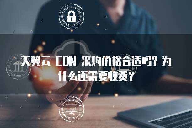 天翼云 CDN 采购价格合适吗?为什么还需要收费?
