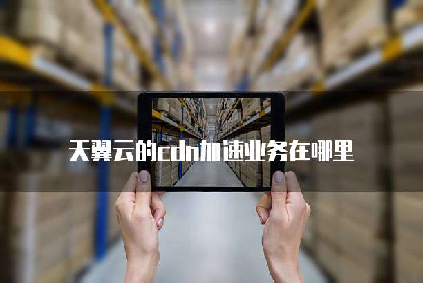 天翼云的cdn加速业务在哪里