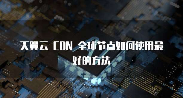天翼云 CDN 全球节点如何使用最好的方法
