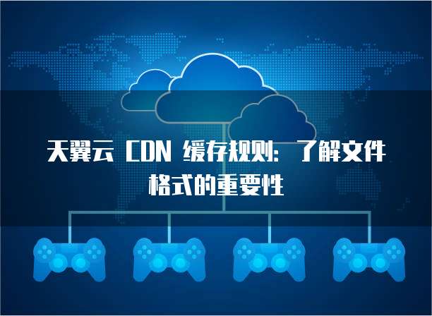 天翼云 CDN 缓存规则:了解文件格式的重要性