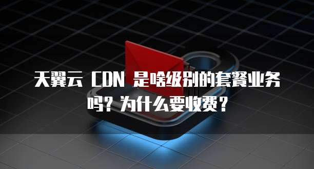 天翼云 CDN 是啥级别的套餐业务吗?为什么要收费?