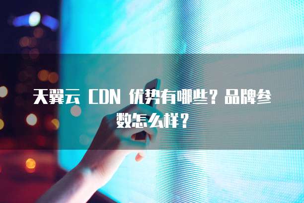 天翼云 CDN 优势有哪些？品牌参数怎么样？