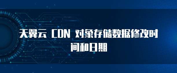 天翼云 CDN 对象存储数据修改时间和日期