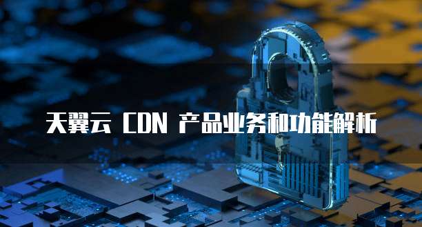 天翼云 CDN 产品业务和功能解析