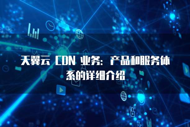 天翼云 CDN 业务:产品和服务体系的详细介绍