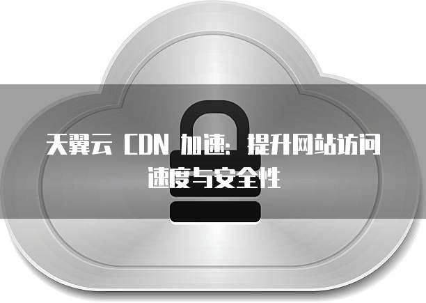 天翼云 CDN 加速:提升网站访问速度与安全性