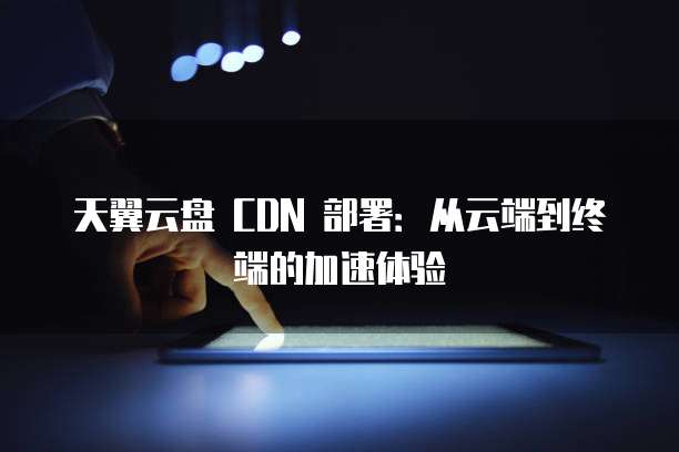 天翼云盘 CDN 部署:从云端到终端的加速体验