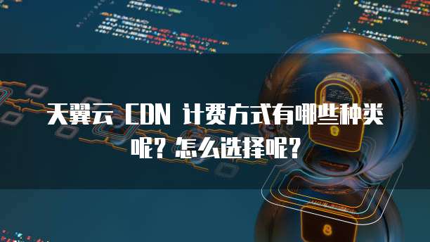 天翼云 CDN 计费方式有哪些种类呢？怎么选择呢？