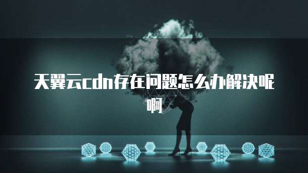 天翼云cdn存在问题怎么办解决呢啊