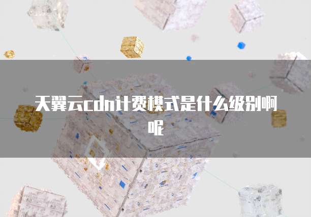 天翼云cdn计费模式是什么级别啊呢