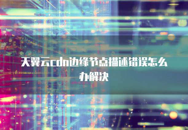天翼云cdn边缘节点描述错误怎么办解决