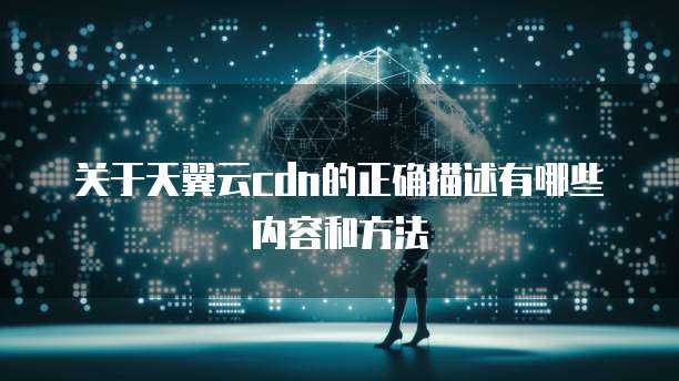 关于天翼云cdn的正确描述有哪些内容和方法