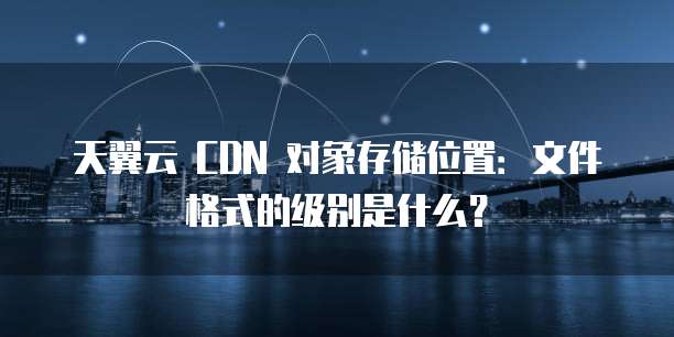 天翼云 CDN 对象存储位置:文件格式的级别是什么?