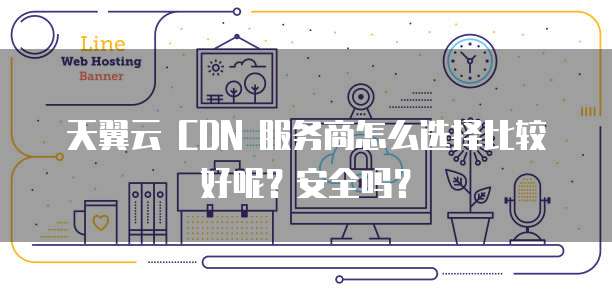 天翼云 CDN 服务商怎么选择比较好呢？安全吗？