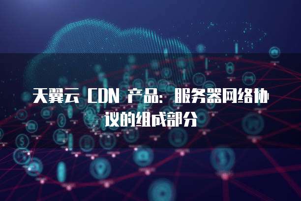 天翼云 CDN 产品：服务器网络协议的组成部分
