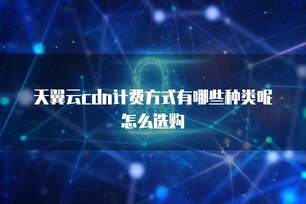 天翼云cdn计费方式有哪些种类呢怎么选购