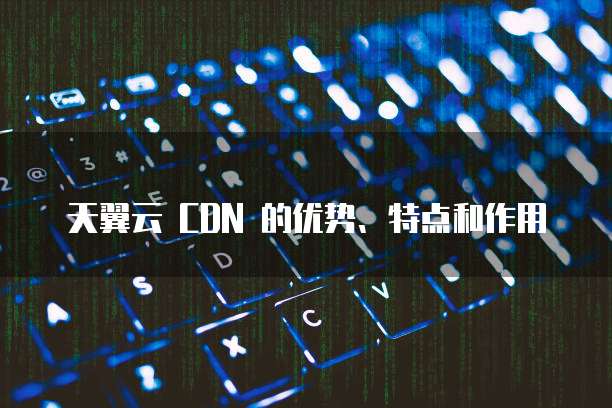 天翼云 CDN 的优势、特点和作用